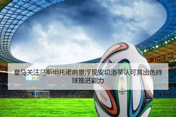 皇马关注马斯坦托诺前景浮现安切洛蒂认可其出色持球推进能力