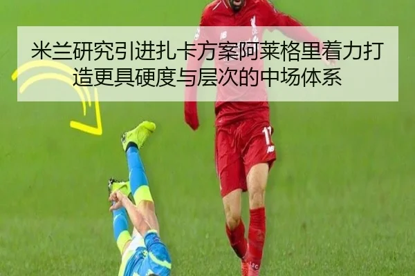米兰研究引进扎卡方案阿莱格里着力打造更具硬度与层次的中场体系