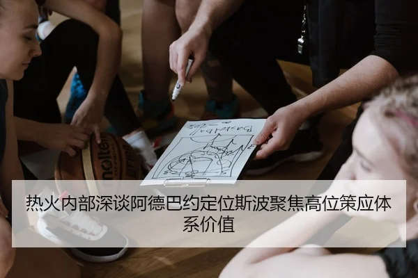 热火内部深谈阿德巴约定位斯波聚焦高位策应体系价值