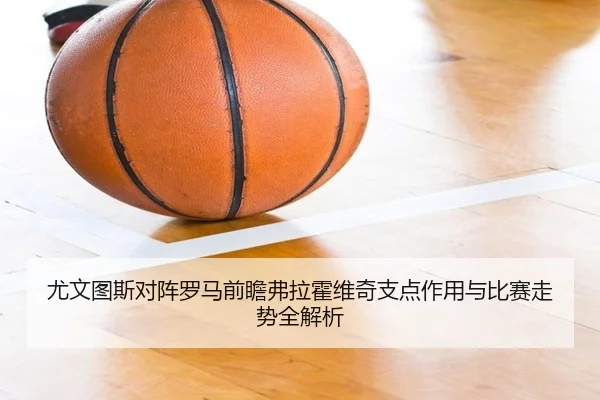 尤文图斯对阵罗马前瞻弗拉霍维奇支点作用与比赛走势全解析